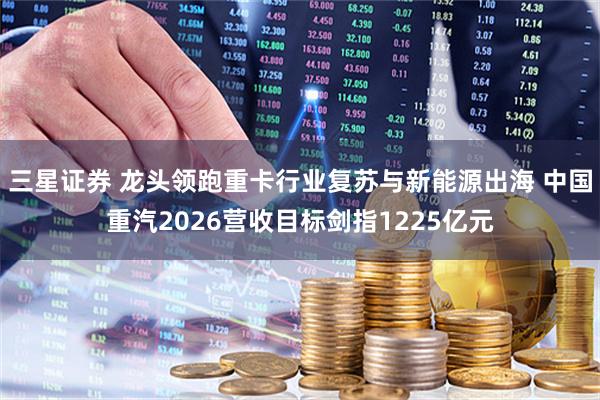 三星证券 龙头领跑重卡行业复苏与新能源出海 中国重汽2026营收目标剑指1225亿元