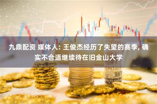 九鼎配资 媒体人: 王俊杰经历了失望的赛季, 确实不合适继续待在旧金山大学