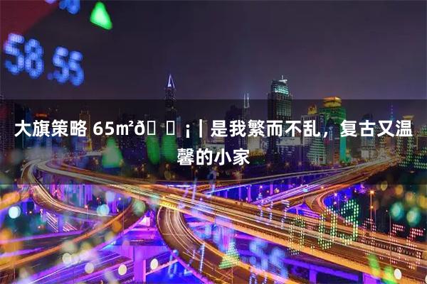 大旗策略 65㎡🏡｜是我繁而不乱，复古又温馨的小家