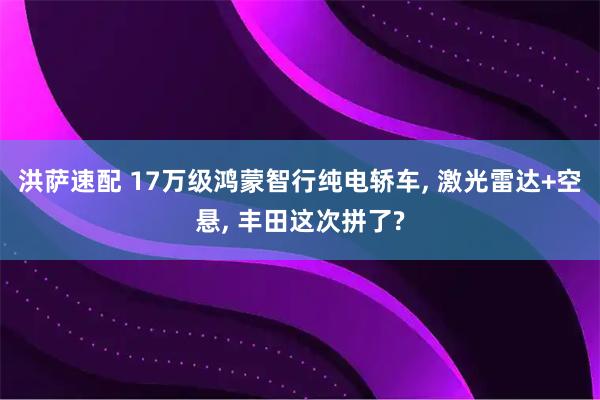 洪萨速配 17万级鸿蒙智行纯电轿车, 激光雷达+空悬, 丰田这次拼了?