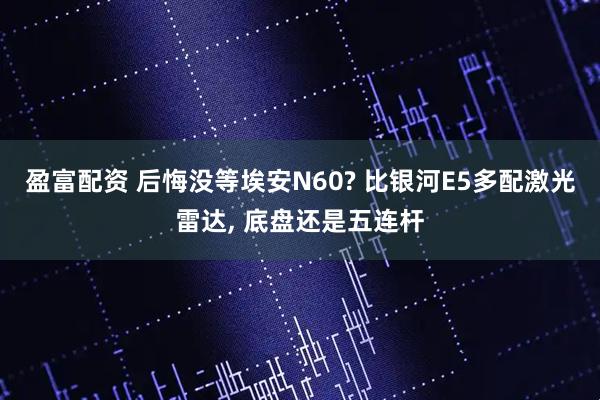 盈富配资 后悔没等埃安N60? 比银河E5多配激光雷达, 底盘还是五连杆