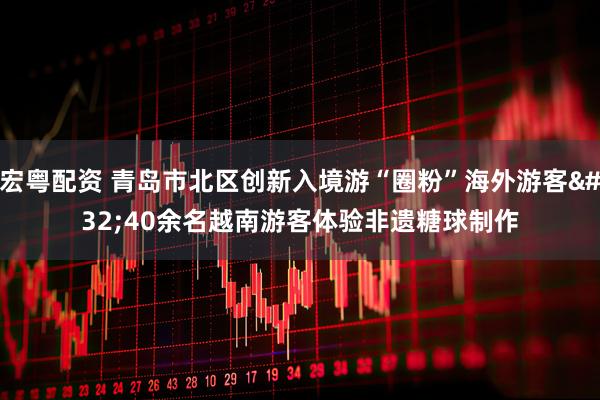 宏粤配资 青岛市北区创新入境游“圈粉”海外游客 40余名越南游客体验非遗糖球制作