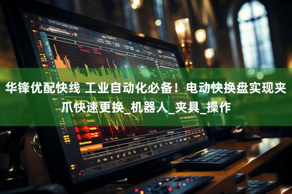 华锋优配快线 工业自动化必备！电动快换盘实现夹爪快速更换_机器人_夹具_操作